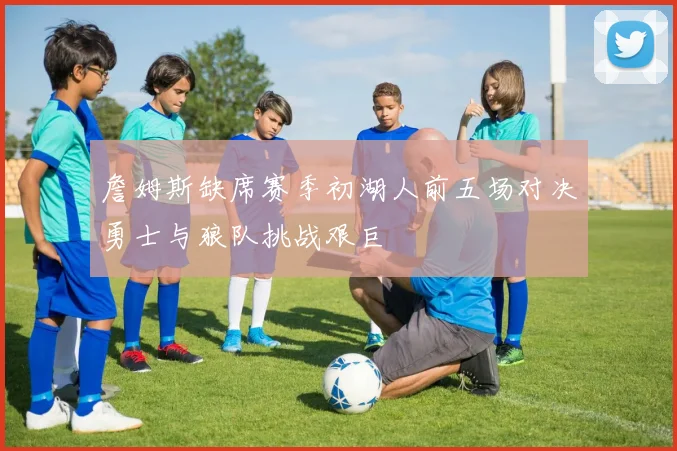 詹姆斯缺席赛季初湖人前五场对决勇士与狼队挑战艰巨