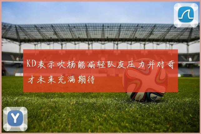 KD表示吹杨能减轻队友压力并对奇才未来充满期待
