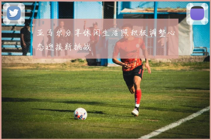 亚马尔分享休闲生活照积极调整心态迎接新挑战