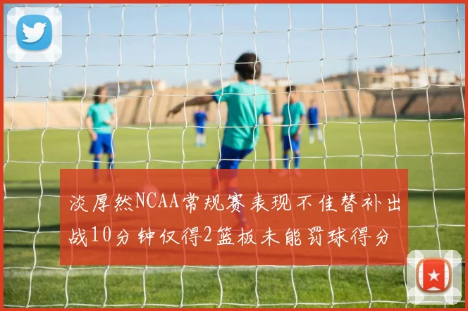 淡厚然NCAA常规赛表现不佳替补出战10分钟仅得2篮板未能罚球得分