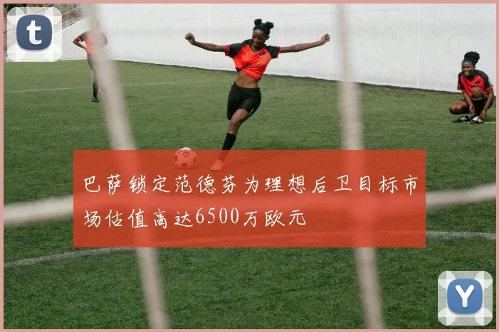 巴萨锁定范德芬为理想后卫目标市场估值高达6500万欧元