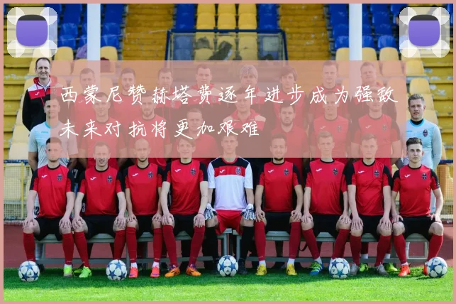 西蒙尼赞赫塔费逐年进步成为强敌未来对抗将更加艰难