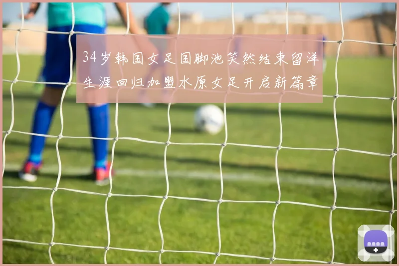 34岁韩国女足国脚池笑然结束留洋生涯回归加盟水原女足开启新篇章
