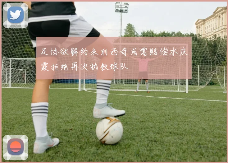 足协欲解约米利西奇或需赔偿水庆霞拒绝再次执教球队