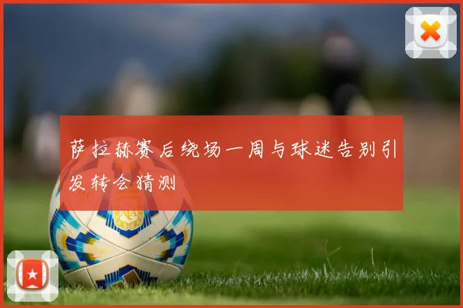 萨拉赫赛后绕场一周与球迷告别引发转会猜测