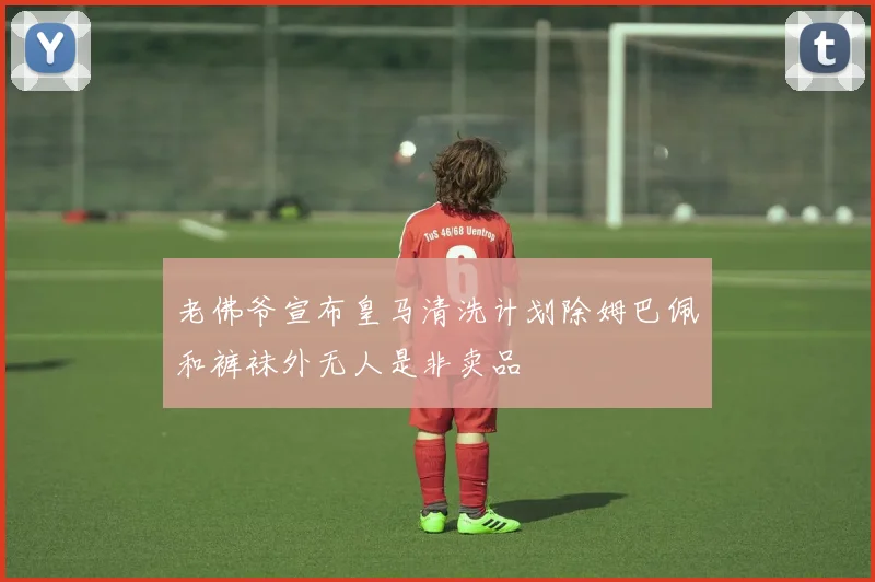 老佛爷宣布皇马清洗计划除姆巴佩和裤袜外无人是非卖品