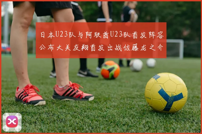 日本U23队与阿联酋U23队首发阵容公布大关友翔首发出战佐藤龙之介替补待命