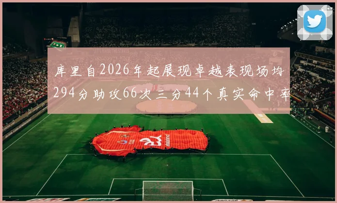 库里自2026年起展现卓越表现场均294分助攻66次三分44个真实命中率高达637