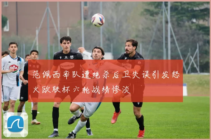 范佩西率队遭绝杀后卫失误引发怒火欧联杯六轮战绩惨淡