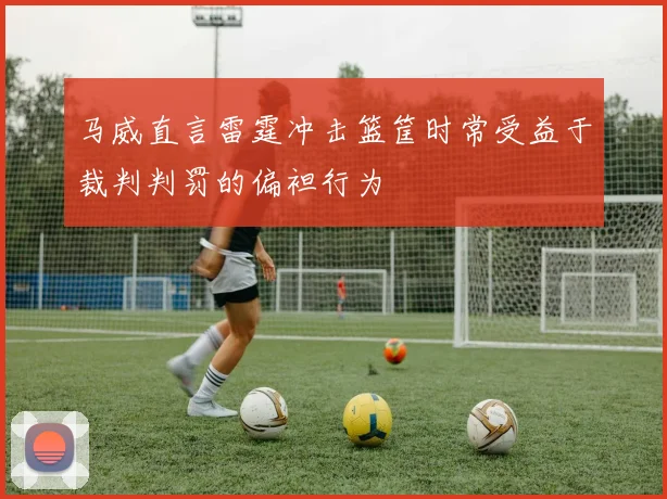 马威直言雷霆冲击篮筐时常受益于裁判判罚的偏袒行为