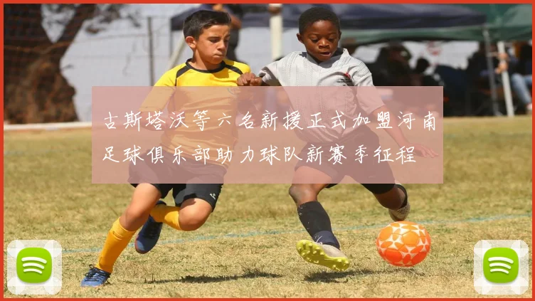 古斯塔沃等六名新援正式加盟河南足球俱乐部助力球队新赛季征程