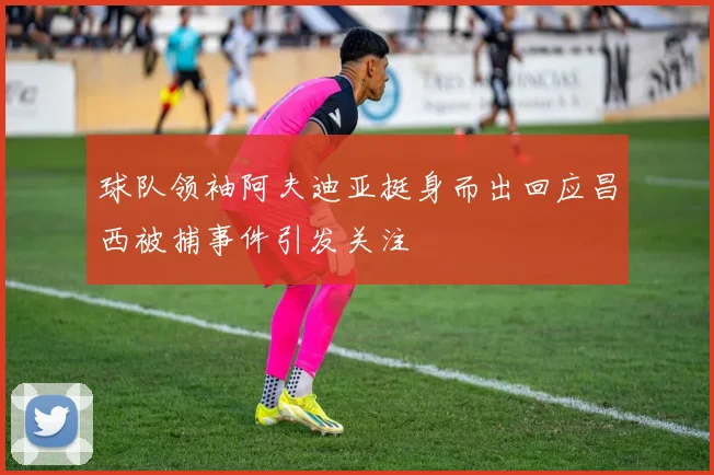 球队领袖阿夫迪亚挺身而出回应昌西被捕事件引发关注