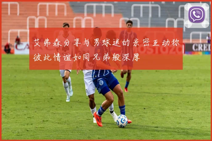 艾弗森分享与男球迷的亲密互动称彼此情谊如同兄弟般深厚