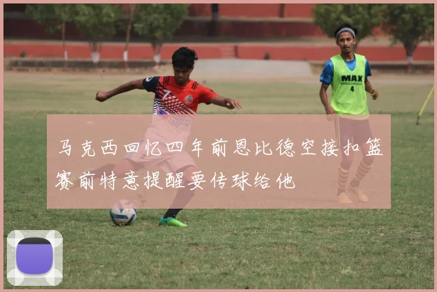 马克西回忆四年前恩比德空接扣篮赛前特意提醒要传球给他