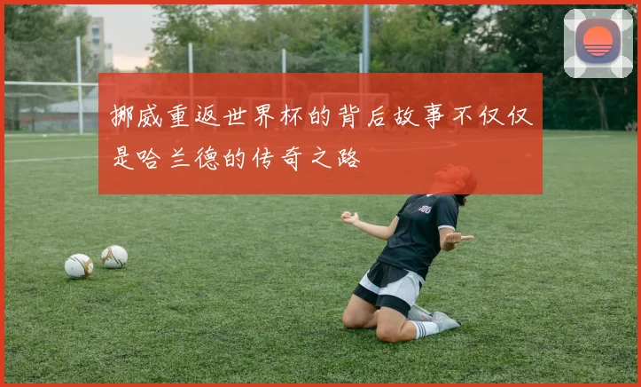 挪威重返世界杯的背后故事不仅仅是哈兰德的传奇之路