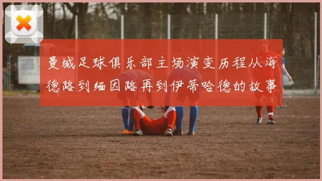 曼城足球俱乐部主场演变历程从海德路到缅因路再到伊蒂哈德的故事