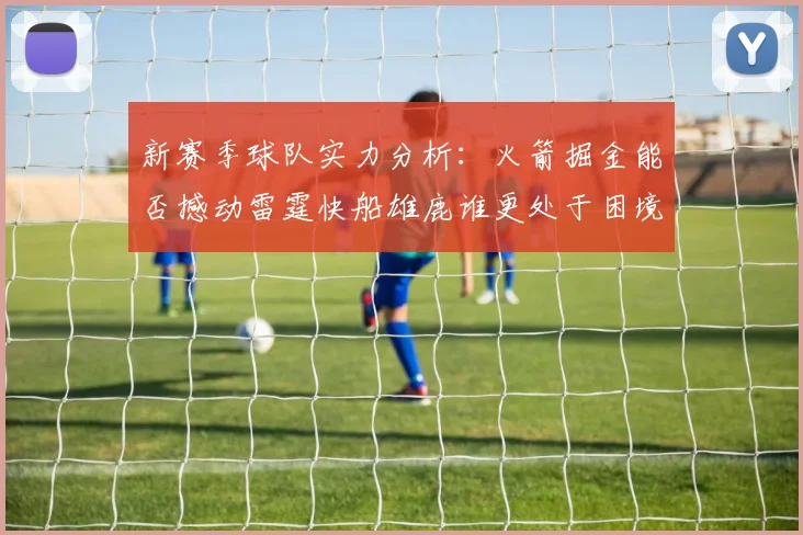 新赛季球队实力分析：火箭掘金能否撼动雷霆快船雄鹿谁更处于困境
