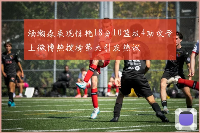 杨瀚森表现惊艳18分10篮板4助攻登上微博热搜榜第九引发热议