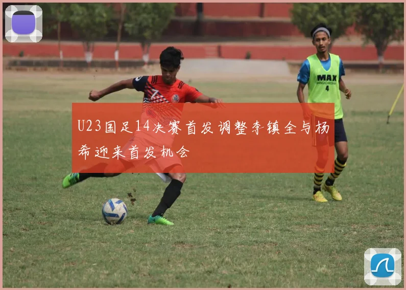 U23国足14决赛首发调整李镇全与杨希迎来首发机会