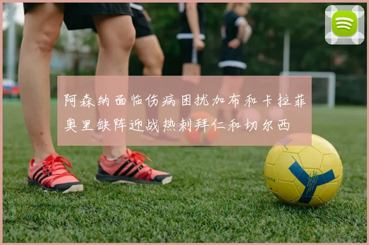 阿森纳面临伤病困扰加布和卡拉菲奥里缺阵迎战热刺拜仁和切尔西