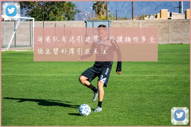 海港队考虑引进第六外援梅伦多全场坐替补席引发关注