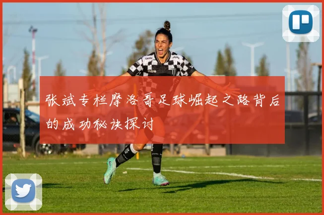 张斌专栏摩洛哥足球崛起之路背后的成功秘诀探讨