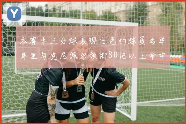 本赛季三分球表现出色的球员名单库里与克尼佩尔领衔80记以上命中率超40