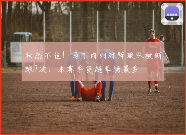 状态不佳！马丁内利对阵狼队被断球7次，本赛季英超单场最多