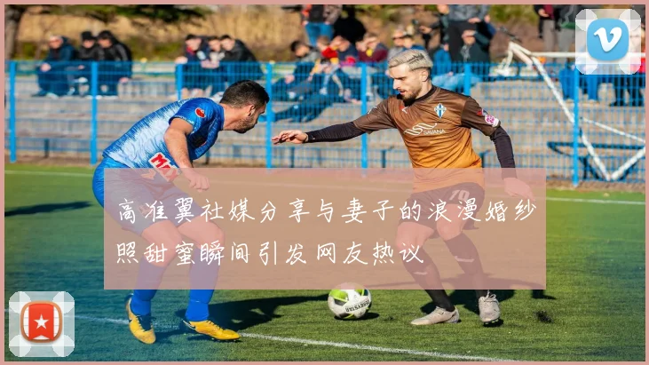 高准翼社媒分享与妻子的浪漫婚纱照甜蜜瞬间引发网友热议