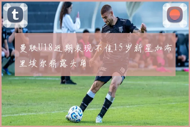 曼联U18近期表现不佳15岁新星加布里埃尔崭露头角