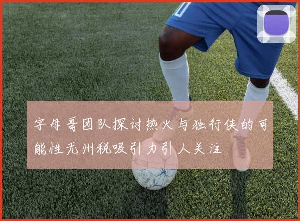 字母哥团队探讨热火与独行侠的可能性无州税吸引力引人关注