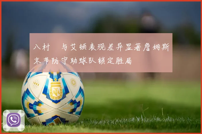 八村塁与艾顿表现差异显著詹姆斯末节防守助球队锁定胜局