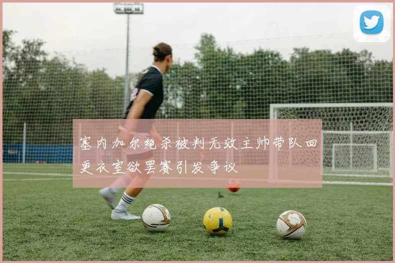 塞内加尔绝杀被判无效主帅带队回更衣室欲罢赛引发争议