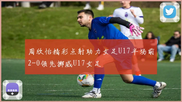 周欣怡精彩点射助力女足U17半场前2-0领先挪威U17女足