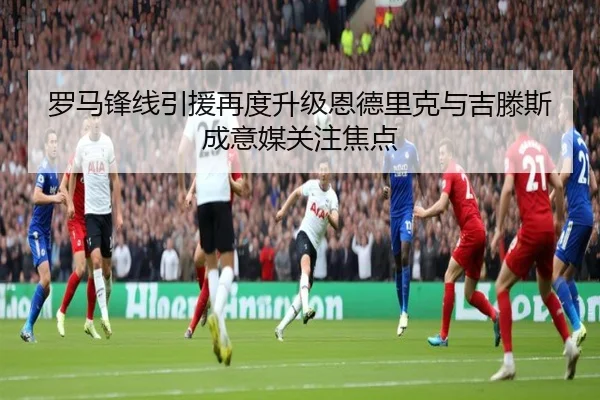 罗马锋线引援再度升级恩德里克与吉滕斯成意媒关注焦点